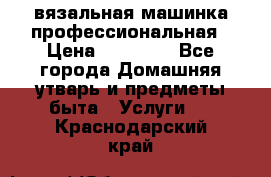 вязальная машинка профессиональная › Цена ­ 15 000 - Все города Домашняя утварь и предметы быта » Услуги   . Краснодарский край